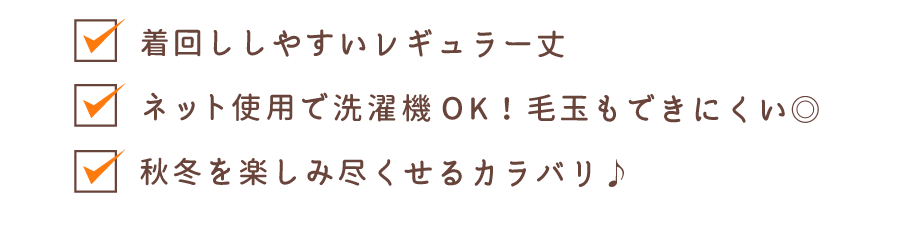着回ししやすいレギュラー丈 洗濯機洗いOK！毛玉もできにくい◎ 秋冬を楽しみ尽くせるカラバリ♪