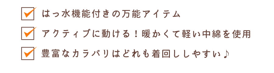 はっ水機能付きの万能アイテム アクティブに動ける！暖かくて軽い中綿を使用 豊富なカラバリはどれも着回ししやすい♪
